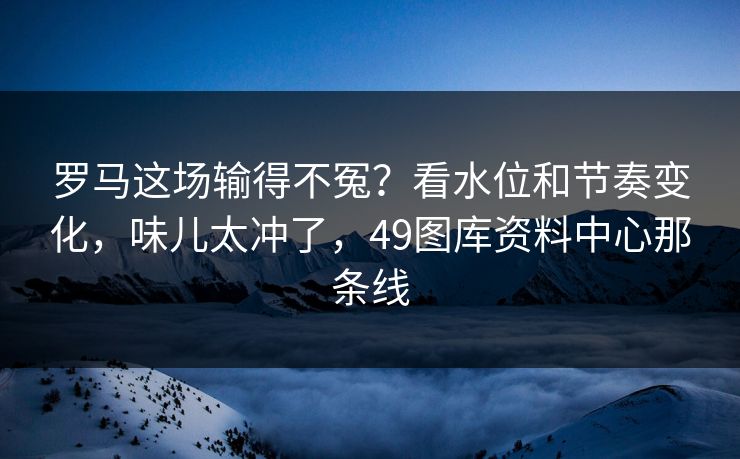 罗马这场输得不冤？看水位和节奏变化，味儿太冲了，49图库资料中心那条线