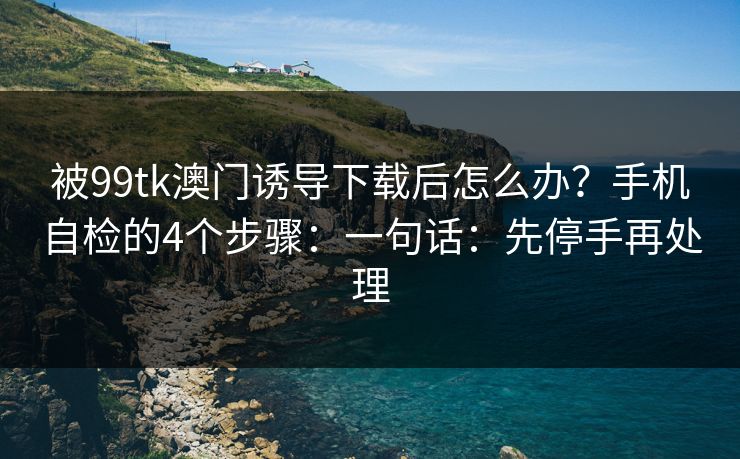 被99tk澳门诱导下载后怎么办？手机自检的4个步骤：一句话：先停手再处理