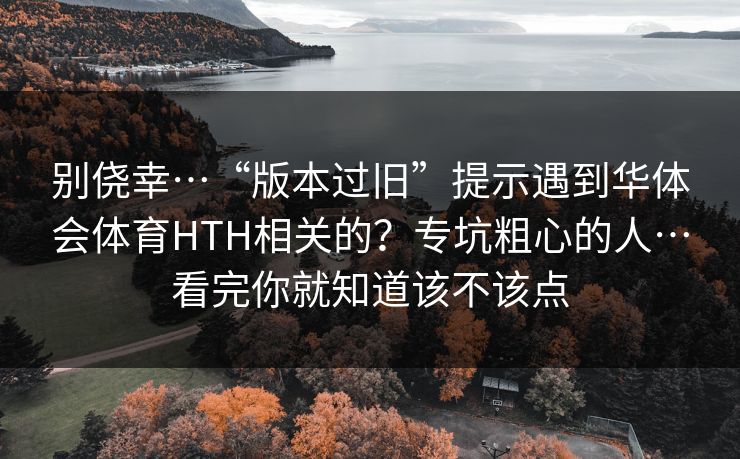 别侥幸…“版本过旧”提示遇到华体会体育HTH相关的？专坑粗心的人…看完你就知道该不该点