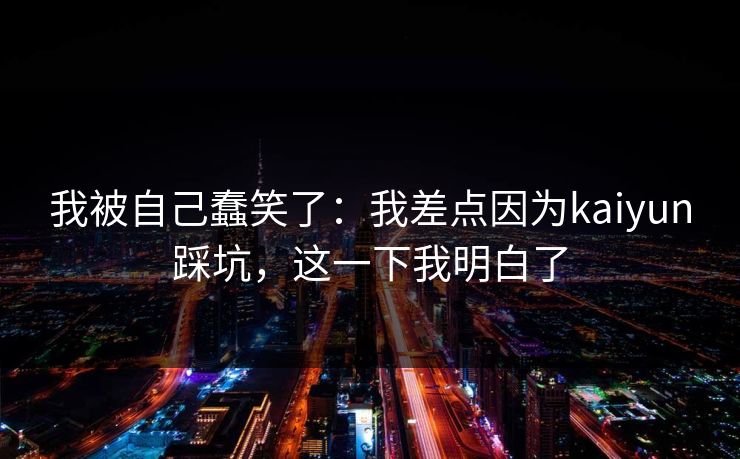 我被自己蠢笑了：我差点因为kaiyun踩坑，这一下我明白了
