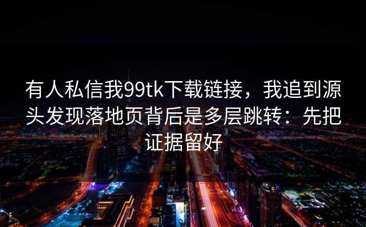 有人私信我99tk下载链接，我追到源头发现落地页背后是多层跳转：先把证据留好