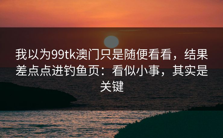 我以为99tk澳门只是随便看看，结果差点点进钓鱼页：看似小事，其实是关键
