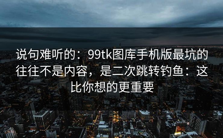说句难听的：99tk图库手机版最坑的往往不是内容，是二次跳转钓鱼：这比你想的更重要