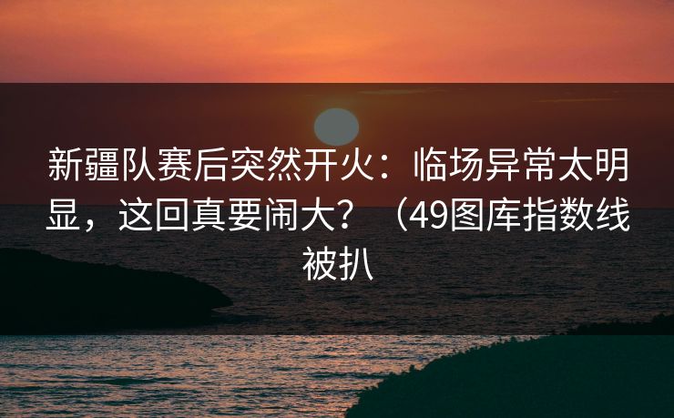 新疆队赛后突然开火：临场异常太明显，这回真要闹大？（49图库指数线被扒