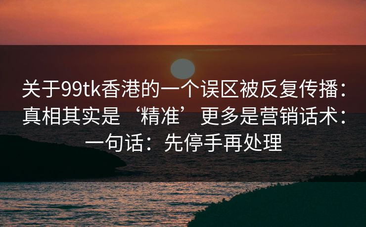 关于99tk香港的一个误区被反复传播：真相其实是‘精准’更多是营销话术：一句话：先停手再处理