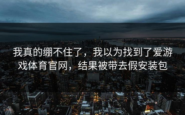 我真的绷不住了，我以为找到了爱游戏体育官网，结果被带去假安装包