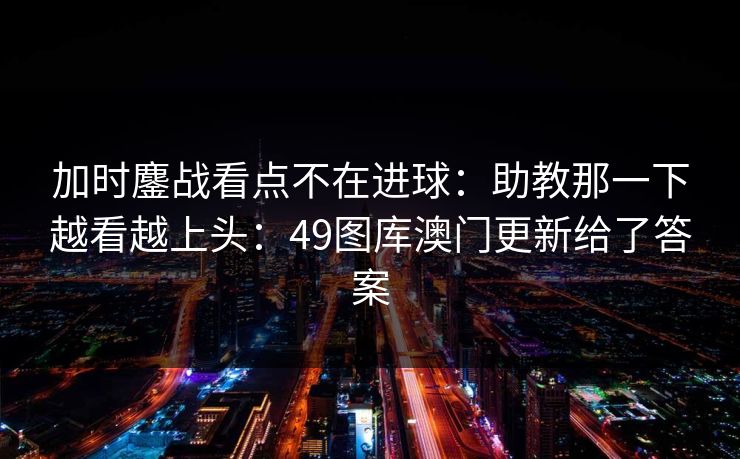 加时鏖战看点不在进球：助教那一下越看越上头：49图库澳门更新给了答案