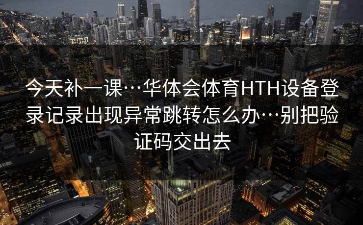 今天补一课…华体会体育HTH设备登录记录出现异常跳转怎么办…别把验证码交出去