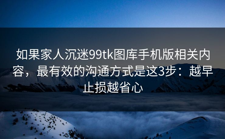 如果家人沉迷99tk图库手机版相关内容，最有效的沟通方式是这3步：越早止损越省心