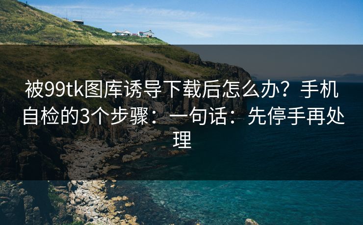被99tk图库诱导下载后怎么办？手机自检的3个步骤：一句话：先停手再处理