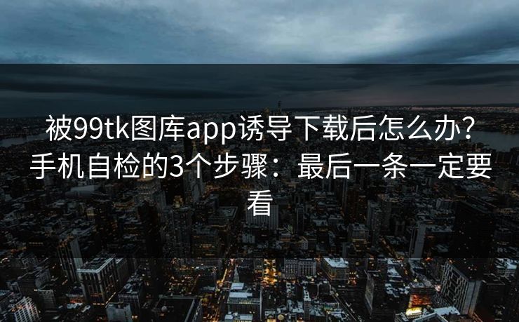 被99tk图库app诱导下载后怎么办？手机自检的3个步骤：最后一条一定要看
