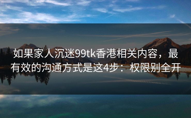 如果家人沉迷99tk香港相关内容，最有效的沟通方式是这4步：权限别全开